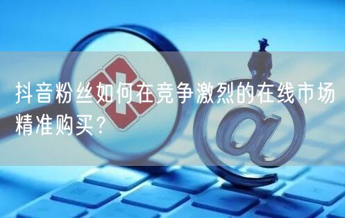 抖音粉丝如何在竞争激烈的在线市场精准购买？